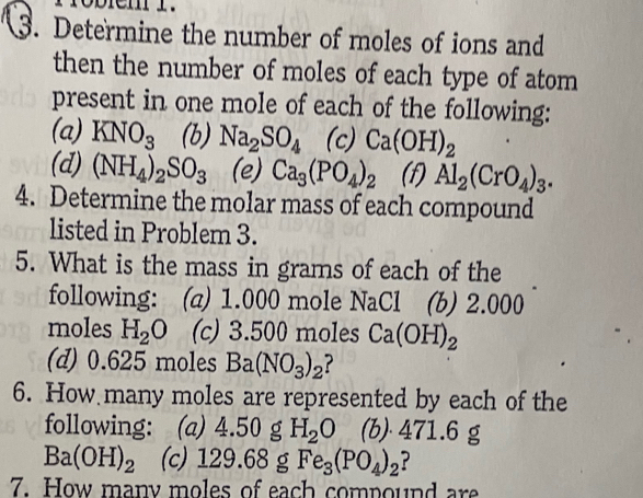 Determine the number of moles of ions and 
then the number of moles of each type of atom 
present in one mole of each of the following: 
(a) KNO_3 (b) Na_2SO_4 (c) Ca(OH)_2
(d) (NH_4)_2SO_3 (e) Ca_3(PO_4)_2 (f) Al_2(CrO_4)_3. 
4. Determine the molar mass of each compound 
listed in Problem 3. 
5. What is the mass in grams of each of the 
following: (a) 1.000 mole NaCl (b) 2.000
moles H_2O (c) 3.500 moles Ca(OH)_2
(d) 0.625 moles Ba(NO_3)_2 2 
6. How many moles are represented by each of the 
following: : (a) 4.50 g H_2O (b) 471.6 g
Ba(OH)_2 (c) 129 .68 g Fe_3(PO_4)_2 ? 
7. How many moles of each compound are