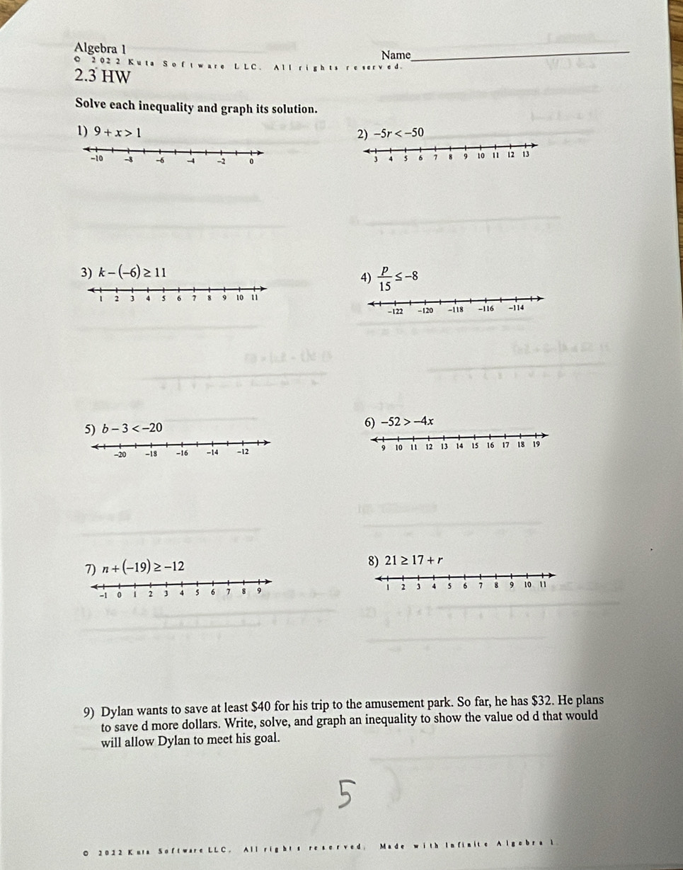 Algebra 1
Name
_
C 2 02 2 K uta S o f tw are L L C. All
2.3 HW
Solve each inequality and graph its solution.
1) 9+x>1 2) -5r
3) k-(-6)≥ 11
4)  p/15 ≤ -8
6) -52>-4x
9 10 1 12 13 14 15 16 17 18 19
7) n+(-19)≥ -12
8) 21≥ 17+r
-1 0 2 3 4 s 6 , 8 9 2 3 4 5 6 8 9 10 1
9) Dylan wants to save at least $40 for his trip to the amusement park. So far, he has $32. He plans
to save d more dollars. Write, solve, and graph an inequality to show the value od d that would
will allow Dylan to meet his goal.
