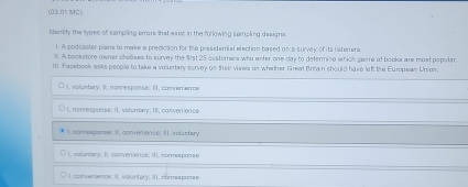 (03.01 MC)
idenity the types of sampling errons that exist in the following sampling designs
l. A podcaster plans to make a prediction for the presideral election based on a survey of its listeners
l. A bookstore owner chooses to survey the $1st 25 customars who enter one day to determine which gaare of books are most popolar
III. Facebook asks people to take a voluntary survey on their views on whether Great Brimain should have left the Europeas Uran
, voluntary; I, nonresponse; II, converence
1. nonresponse; II. voluntary; III, convenience
L nonresponse I, convenience; III, voluntary
I, voluntary; I, convenience; III, sonvesporse
I. convenience; II. voluntary; III, nonresponse