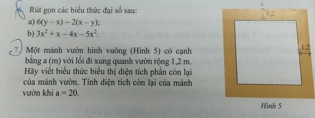 Rút gọn các biểu thức đại số sau: 
a) 6(y-x)-2(x-y);
b) 3x^2+x-4x-5x^2. 
7. Một mảnh vườn hình vuông (Hình 5) có cạnh
bằng a (m) với lối đi xung quanh vườn rộng 1,2 m.
Hãy viết biểu thức biểu thị diện tích phần còn lại
của mảnh vườn. Tính diện tích còn lại của mảnh
vườn khi a=20.