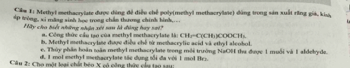 Methyl methacrylate được dùng để điều chế poly(methyl methacrylate) dùng trong sản xuất răng giá, kinh
áp tròng, xỉ mãng sinh học trong chấn thương chính hình,...

Hãy cho biết những nhận xét sau là đũng hay sai?
a. Công thức cầu tạo của methyl methacrylate là: CH_2=C(CH_3)COOCH_3.
b. Methyl methacrylate được điều chế từ methacrylic acid và ethyl alcohol.
e. Thủy phân hoàn toàn methyl methacrylate trong môi trường NaOH thu được 1 muối và 1 aldehyde.
d. 1 mol methyl methacrylate tác dụng tối đa với 1 mol Br2.
Câu 2: Cho một loại chất béo X có công thức cầu tạo sau: