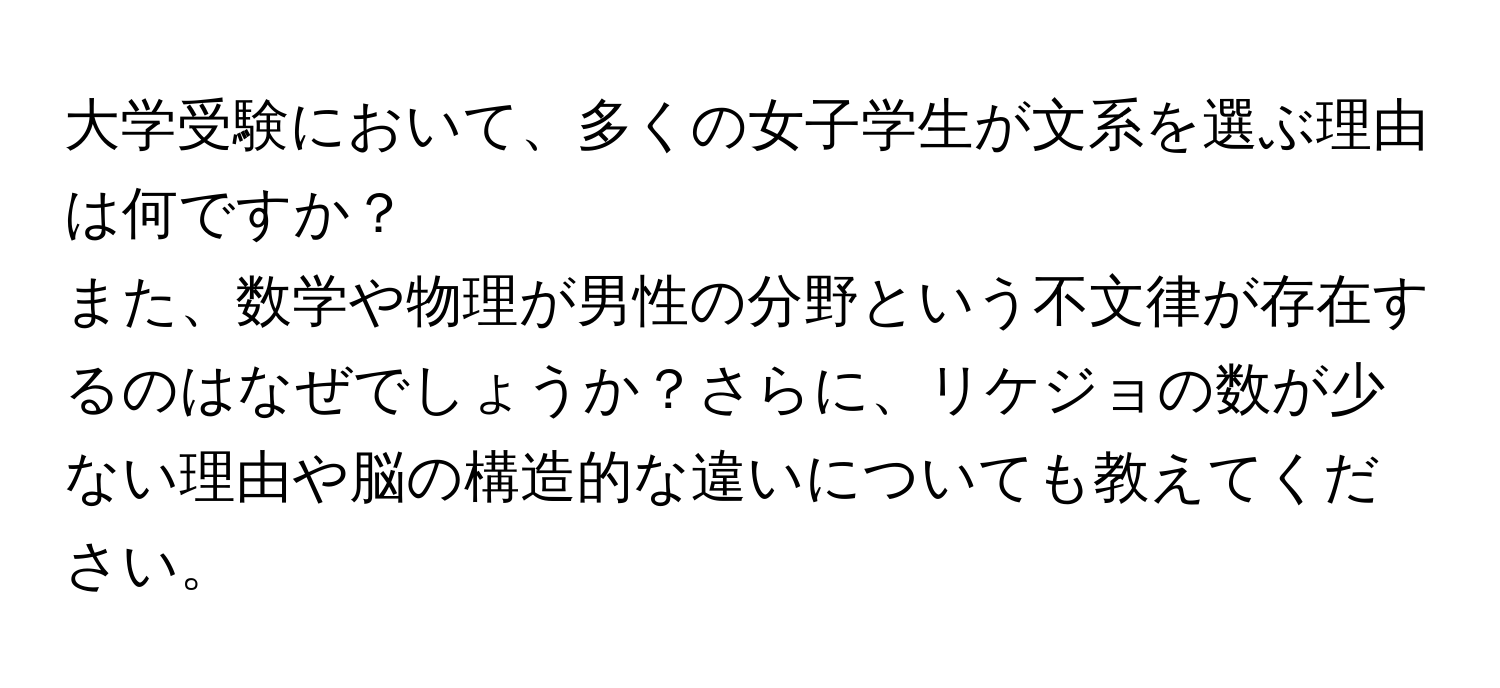 大学受験において、多くの女子学生が文系を選ぶ理由は何ですか？  
また、数学や物理が男性の分野という不文律が存在するのはなぜでしょうか？さらに、リケジョの数が少ない理由や脳の構造的な違いについても教えてください。