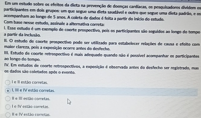 Em um estudo sobre os efeitos da dieta na prevenção de doenças cardíacas, os pesquisadores dividem os
participantes em dois grupos: um que segue uma dieta saudável e outro que segue uma dieta padrão, e os
acompanham ao longo de 5 anos. A coleta de dados é feita a partir do início do estudo.
Com base nesse estudo, assinale a alternativa correta:
l. Esse estudo é um exemplo de coorte prospectivo, pois os participantes são seguidos ao longo do tempo
a partir da inclusão.
II O estudo de coorte prospectivo pode ser utilizado para estabelecer relações de causa e efeito com
maior clareza, pois a exposição ocorre antes do desfecho.
III. Estudo de coorte retrospectivo é mais adequado quando não é possível acompanhar os participantes
ao longo do tempo.
IV. Em estudos de coorte retrospectivos, a exposição é observada antes do desfecho ser registrado, mas
os dados são coletados após o evento.
I e II estão corretas.
I, III e IV estão corretas
II e III estão corretas.
I e IV estão corretas.
II e IV estão corretas