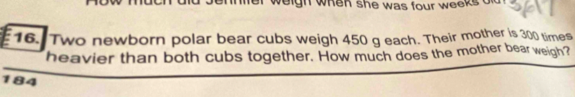 ennter weigh when she was four weeks od . 
16. Two newborn polar bear cubs weigh 450 g each. Their mother is 300 times
heavier than both cubs together. How much does the mother bear weigh?
184