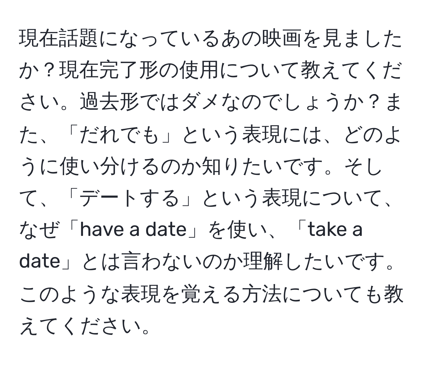 現在話題になっているあの映画を見ましたか？現在完了形の使用について教えてください。過去形ではダメなのでしょうか？また、「だれでも」という表現には、どのように使い分けるのか知りたいです。そして、「デートする」という表現について、なぜ「have a date」を使い、「take a date」とは言わないのか理解したいです。このような表現を覚える方法についても教えてください。