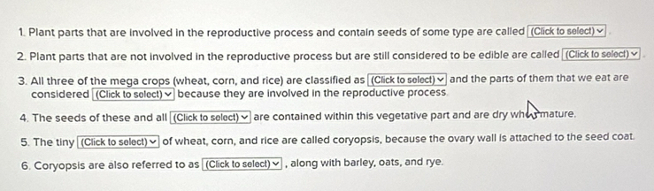 Plant parts that are involved in the reproductive process and contain seeds of some type are called [(Click to select)≌ 
2. Plant parts that are not involved in the reproductive process but are still considered to be edible are called (Click to select)≌ 
3. All three of the mega crops (wheat, corn, and rice) are classified as [(Click to select)✔ and the parts of them that we eat are 
considered (Click to select)✔ because they are involved in the reproductive process. 
4. The seeds of these and all (Click to select) are contained within this vegetative part and are dry whos mature. 
5. The tiny (Click to select)] of wheat, corn, and rice are called coryopsis, because the ovary wall is attached to the seed coat. 
6. Coryopsis are also referred to as (Click to select)≌ , along with barley, oats, and rye.