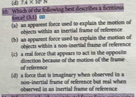 (d) 7.4* 10^-N
10. Which of the following best describes a fictitious
force? (3.1)=
(a) an apparent force used to explain the motion of
objects within an inertial frame of reference
(b) an apparent force used to explain the motion of
objects within a non-inertial frame of reference
(c) a real force that appears to act in the opposite
direction because of the motion of the frame
of reference
(d) a force that is imaginary when observed in a
non-inertial frame of reference but real when
observed in an inertial frame of reference