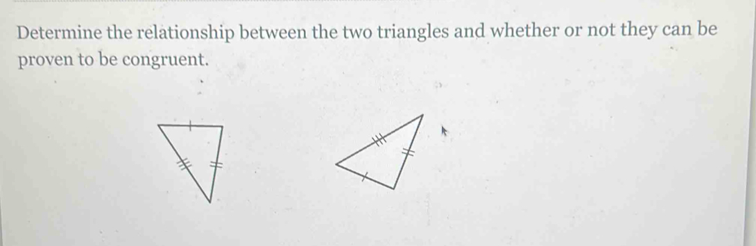 Determine the relationship between the two triangles and whether or not they can be 
proven to be congruent.