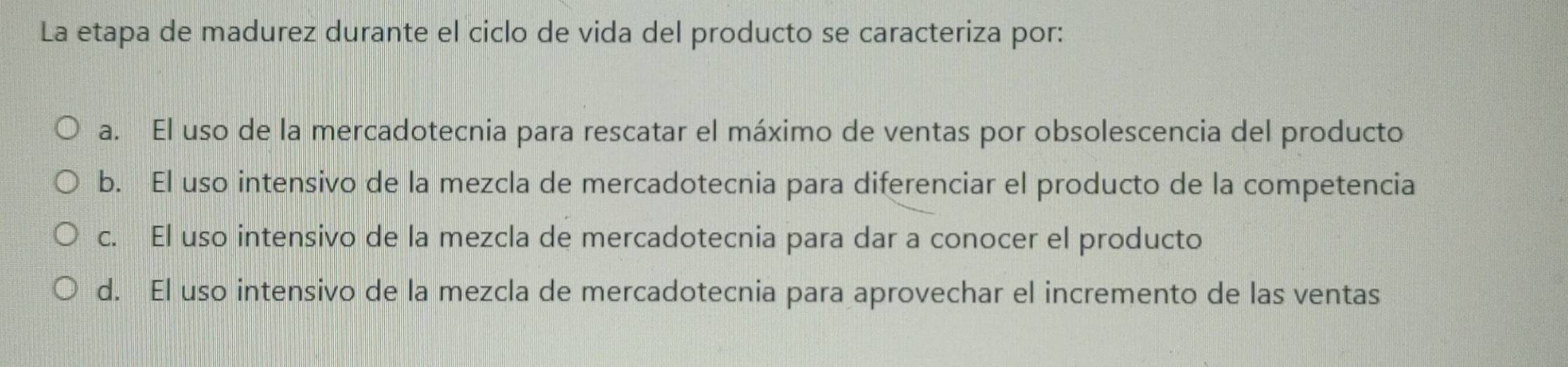 La etapa de madurez durante el ciclo de vida del producto se caracteriza por:
a. El uso de la mercadotecnia para rescatar el máximo de ventas por obsolescencia del producto
b. El uso intensivo de la mezcla de mercadotecnia para diferenciar el producto de la competencia
c. El uso intensivo de la mezcla de mercadotecnia para dar a conocer el producto
d. El uso intensivo de la mezcla de mercadotecnia para aprovechar el incremento de las ventas