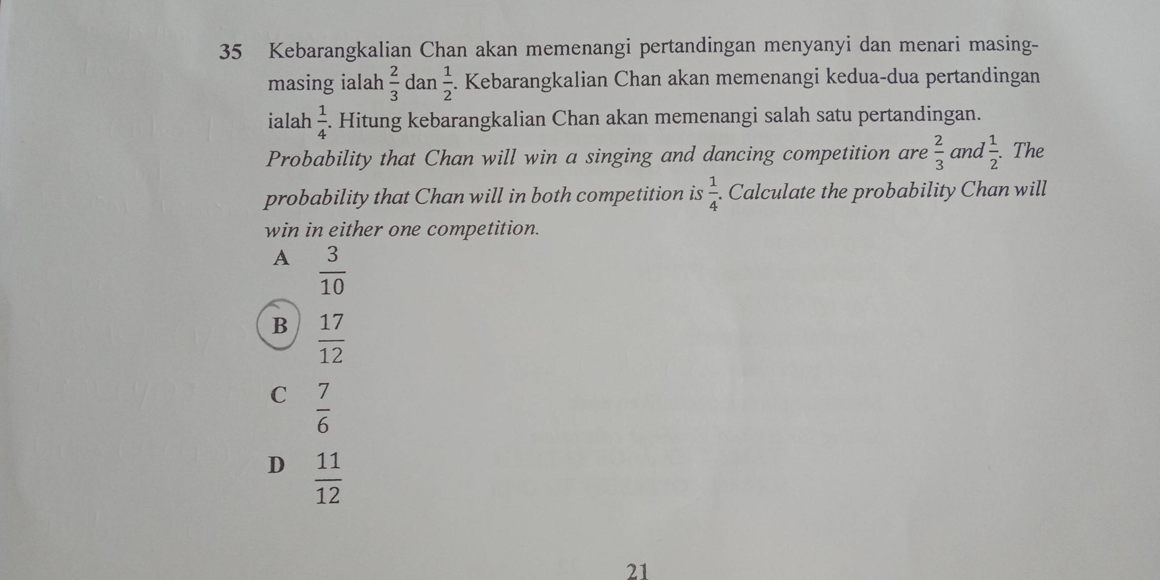 Kebarangkalian Chan akan memenangi pertandingan menyanyi dan menari masing-
masing ialah  2/3  dan  1/2 . Kebarangkalian Chan akan memenangi kedua-dua pertandingan
ialah  1/4 . Hitung kebarangkalian Chan akan memenangi salah satu pertandingan.
Probability that Chan will win a singing and dancing competition are  2/3  and  1/2 . The
probability that Chan will in both competition is  1/4 . . Calculate the probability Chan will
win in either one competition.
A  3/10 
B  17/12 
C  7/6 
D  11/12 
21