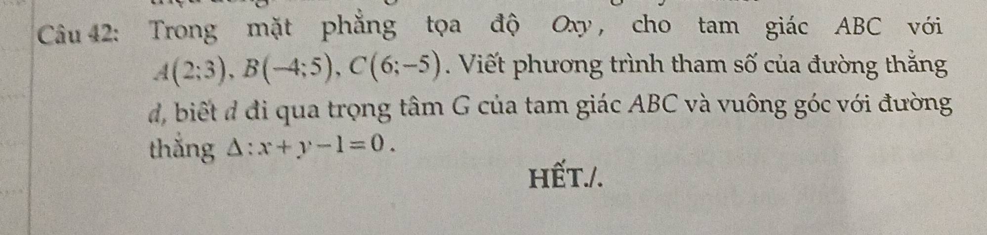 Trong mặt phăng tọa độ Oxy, cho tam giác ABC với
A(2;3), B(-4;5), C(6;-5). Viết phương trình tham số của đường thắng 
d, biết đ đi qua trọng tâm G của tam giác ABC và vuông góc với đường 
thắng △ :x+y-1=0. 
HếT./.