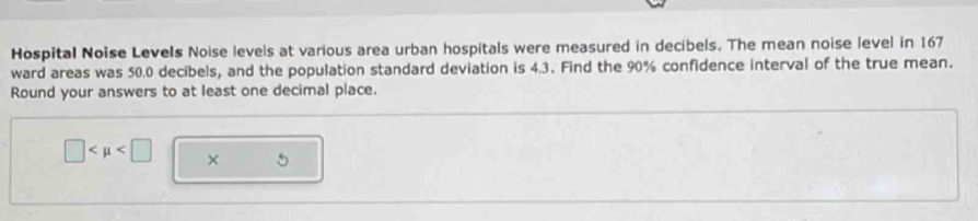 Hospital Noise Levels Noise levels at various area urban hospitals were measured in decibels. The mean noise level in 167
ward areas was 50.0 decibels, and the population standard deviation is 4.3. Find the 90% confidence interval of the true mean. 
Round your answers to at least one decimal place.
□ × 5