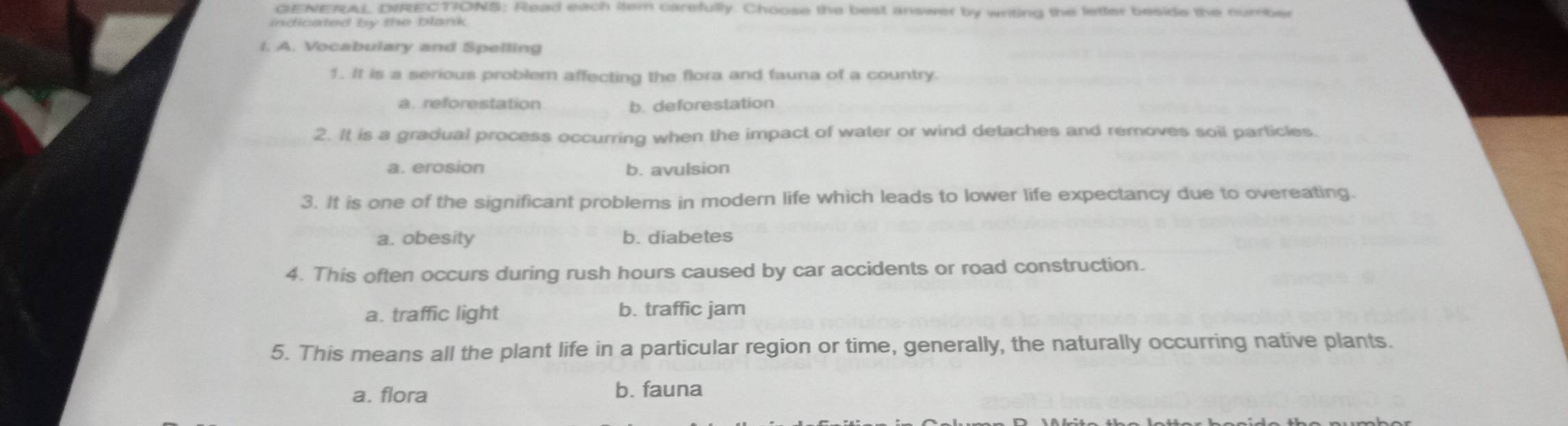 GENERAL DIRECTIONS: Read each item carefully. Choose the best answer by writing the letter beside the number
indicated by the blark .
I. A. Vocabulary and Spelling
1. It is a serious problem affecting the flora and fauna of a country.
a. reforestation b. deforestation
2. It is a gradual process occurring when the impact of water or wind detaches and removes soil particles.
a. erosion b. avulsion
3. It is one of the significant problems in modern life which leads to lower life expectancy due to overeating.
a. obesity b. diabetes
4. This often occurs during rush hours caused by car accidents or road construction.
a. traffic light b. traffic jam
5. This means all the plant life in a particular region or time, generally, the naturally occurring native plants.
a. flora b. fauna