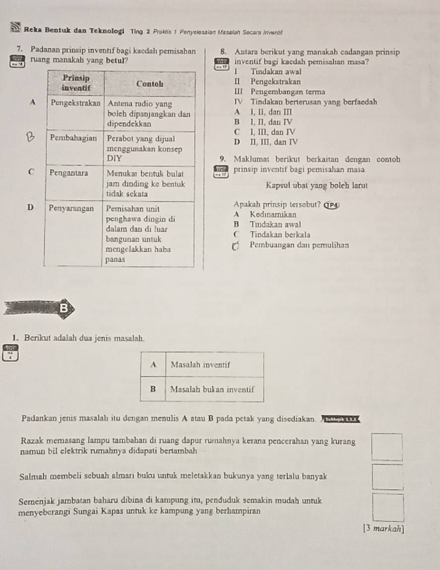 Reka Bentuk dan Teknologi Ting 2 Praktis 1 Penyelosaian Masaiah Secara Invanti
7. Padanan prinsip inventif bagi kacdah pemisahan 8. Antara berikut yang manakah cadangan prinsip
ruang manakah yang betul? inventif bagi kaedah pemisahan masa?
1 I Tindakan awal
II Pengekstrakan
III Pengembangan terma
A IV Tindakan berterusan yang berfaedah
A 1, II, dan III
B l, II, dan IV
C l, II, dan IV
D II, III, dan IV
9. Maklumat berikut berkaitan dengan contoh
Cn prinsip inventif bagi pemisahan masa
Kapsul ubat yang bolch larut
DApakah prinsip tersobut? P
A Kedınamikan
B Tıudakan awal
C Tindakan berkala
Pembuangan dan pemulihan
B
1. Berikut adalah dua jenis masalah.
7
Padankan jenis masalalı itu dengan menulis A atau B pada petak yang disediakan. A 
Razak memasang lampu tambahan di ruang dapur rumahnya kerana pencerahan yang kurang
namun bil elektrik rumahnya didapati bertambah
Salmah membeli sebuah almari buku untuk meletakkan bukunya yang terlalu banyak
Semenjak jambatan baharu dibina di kampung itu, penduduk semakin mudah untuk
menyeberangi Sungai Kapas untuk ke kampung yang berhampiran
[3 markah]