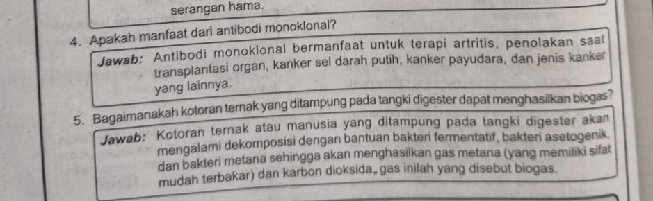 serangan hama. 
4. Apakah manfaat dari antibodi monoklonal? 
Jawab: Antibodi monoklonal bermanfaat untuk terapi artritis, penolakan saat 
transplantasi organ, kanker sel darah putih, kanker payudara, dan jenis kanker 
yang lainnya. 
5. Bagaimanakah kotoran ternak yang ditampung pada tangki digester dapat menghasilkan biogas? 
Jawab: Kotoran ternak atau manusia yang ditampung pada tangki digester akan 
mengalami dekomposisi dengan bantuan bakteri fermentatif, bakteri asetogenik. 
dan bakteri metana sehingga akan menghasilkan gas metana (yang memiliki sifat 
mudah terbakar) dan karbon dioksida, gas inilah yang disebut biogas.