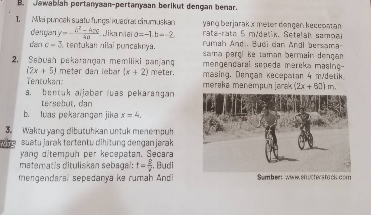 Jawablah pertanyaan-pertanyaan berikut dengan benar. 
1. Nilai puncak suatu fungsi kuadrat dirumuskan yang berjarak x meter dengan kecepatan 
dengan y=- (b^2-4ac)/4a . Jika nilai a=-1, b=-2, rata-rata 5 m /detik. Setelah sampai 
dan c=3 , tentukan nilai puncaknya. 
rumah Andi, Budi dan Andi bersama- 
sama pergi ke taman bermain dengan 
2. Sebuah pekarangan memiliki panjang mengendarai sepeda mereka masing-
(2x+5) meter dan lebar (x+2) meter. masing. Dengan kecepatan 4 m /detik, 
Tentukan: mereka menempuh jarak (2x+60)m. 
a. bentuk aljabar luas pekarangan 
tersebut, dan 
b. luas pekarangan jika x=4. 
3. Waktu yang dibutuhkan untuk menempuh 
IOTS suatu jarak tertentu dihitung dengan jarak 
yang ditempuh per kecepatan. Secara 
matematis dituliskan sebagai: t= S/V . Budi 
mengendarai sepedanya ke rumah Andi Sumber: www.shutterstock.com