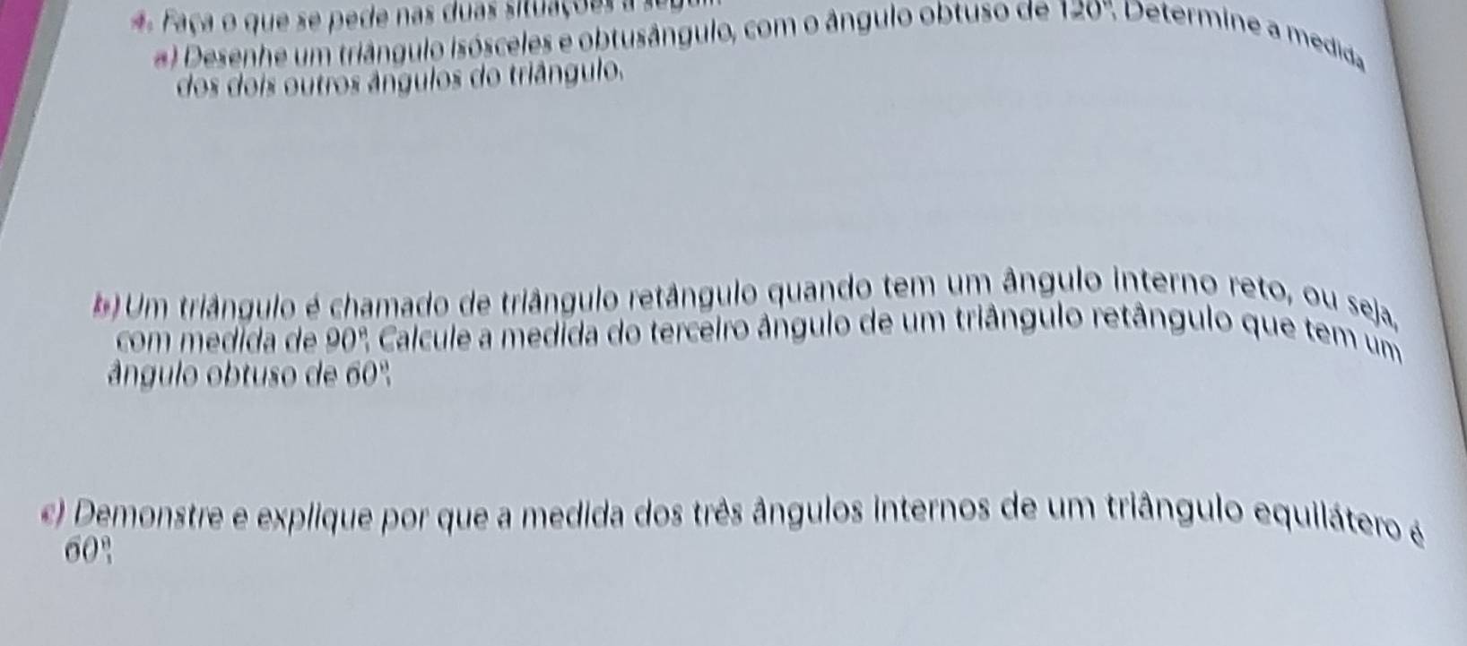 Faça o que se p ede nas duas situaç o e 
#) Desenhe um triângulo isósceles e obtusângulo, com o ângulo obtuso de 120° * Determine a medida 
dos dois outros ângulos do triângulo. 
#) Um triângulo é chamado de triângulo retângulo quando tem um ângulo interno reto, ou seja, 
com medida de 90° Calcule a medida do terceiro ângulo de um triângulo retângulo que tem um 
ângulo obtuso de 60°
) Demonstre e explique por que a medida dos três ângulos internos de um triângulo equilátero é
60°