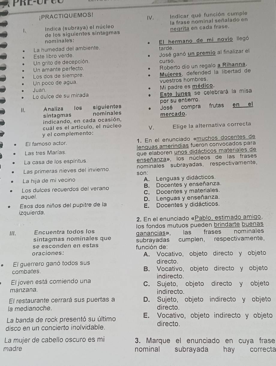 PRE-OPCO
¡PRACTIQUEMOS!
IV.  Indicar qué función cumple
1、  Indica (subraya) el núcleo la frase nominal señalado en
de los siguientes sintagmas negrita en cada frase.
nominales:
El hermano de mi novio llegó
La humedad del ambiente. tarde.
Este libro verde.
Un grito de decepción. José ganó un premio al finalizar el
curso.
Un amante perfecto. Roberto dio un regalo a Rihanna.
Los dos de siempre.
Mujeres, defended la libertad de
Un poco de agua. vuestros hombres.
Juan. Mi padre es médico.
Lo dulce de su mirada
Este lunes se celebrará la misa
II. Analiza los siguientes por su entierro.
José compra frutas en el
sintagmas nominales mercado.
indicando, en cada ocasión,
cuál es el artículo, el núcleo V.
y el complemento: Elige la alternativa correcta
El famoso actor. 1. En el enunciado «muchos docentes de
lenguas amerindias fueron convocados para
Las tres Marias.
que elaboren unos didácticos materiales de
La casa de los espíritus. enseñanza», los núcleos de las frases
Las primeras nieves del invierno. nominales subrayadas, respectivamente,
son:
La hija de mi vecino A. Lenguas y didácticos.
Los dulces recuerdos del verano B. Docentes y enseñanza.
aquel. C. Docentes y materiales.
D. Lenguas y enseñanza.
Esos dos niños del pupitre de la E. Docentes y didácticos.
izquierda.
2. En el enunciado «Pablo, estimado amigo,
los fondos mutuos pueden brindarte buenas
III. Encuentra todos los nominales
ganancias», las frases
sintagmas nominales que subrayadas cumplen, respectivamente,
se esconden en estas  función de:
oraciones: A. Vocativo, objeto directo y objeto
El guerrero ganó todos sus
directo.
combates. B. Vocativo, objeto directo y objeto
indirecto.
El joven está comiendo una C. Sujeto, objeto directo y objeto
manzana. indirecto.
El restaurante cerrará sus puertas a D. Sujeto, objeto indirecto y objeto
la medianoche.
directo.
La banda de rock presentó su último E. Vocativo, objeto indirecto y objeto
directo.
disco en un concierto inolvidable.
La mujer de cabello oscuro es mi 3. Marque el enunciado en cuya frase
madre nominal subrayada hay correcta