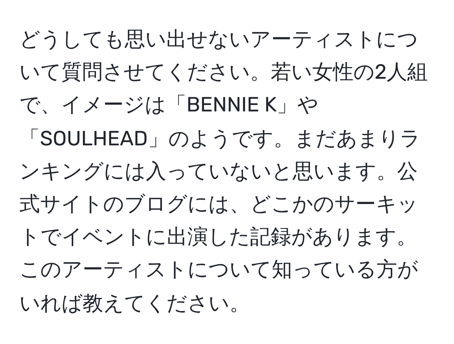 どうしても思い出せないアーティストについて質問させてください。若い女性の2人組で、イメージは「BENNIE K」や「SOULHEAD」のようです。まだあまりランキングには入っていないと思います。公式サイトのブログには、どこかのサーキットでイベントに出演した記録があります。このアーティストについて知っている方がいれば教えてください。