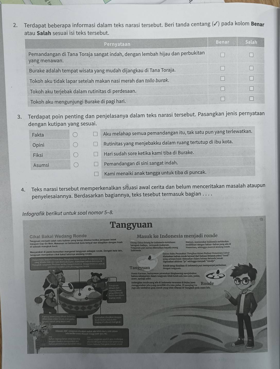 Terdapat beberapa informasi dalam teks narasi tersebut. Beri tanda centang (✓) pada kolom Benar
tau Salah sesuai isi teks tersebut.
3. Terdapat poin penting dan penjelasanya dalam teks narasi tersebut. Pasangkan jenis pernyataan
dengan kutipan yang sesuai.
Fakta Aku melahap semua pemandangan itu, tak satu pun yang terlewatkan.
Opini Rutinitas yang menjebakku dalam ruang tertutup di ibu kota.
Fiksi Hari sudah sore ketika kami tiba di Burake.
Asumsi Pemandangan di sini sangat indah.
Kami menaiki anak tangga untuk tiba di puncak.
4. Teks narasi tersebut memperkenalkan situasi awal cerita dan belum menceritakan masalah ataupun
penyelesaiannya. Berdasarkan bagiannya, teks tesebut termasuk bagian . . . .
Infografik berikut untuk soal nomor 5-8.
Tangyuan
Cikal Bakal Wedang Ronde Masuk ke Indonesia menjadi ronde
Orang China datang ke Indonesia membawa Namun, masyarakat Indonesia melakukar
di sebuah mangkuk kecil. beragam budaya, termasuk makanan.
Masyarakat di jaawa kemudian mengenal tangyuan sebagai ronde. Dengan kata lain, Indonann pun lantas dikenalkan kepada orang
digunakan akhiran ''je'' sehingga menjadi ''rondje'
Tangyuan  Ronde yang disajikan di Indonesia pun mempunyai perbedaan
bahwa sebenarnya dalam tangyuan tidak boleh ada rasa asin, pedas,
asam, apalagi pahir.
juga ada tambahan gula merah yang tidak dikonal di Tionglk pada masa lalu.