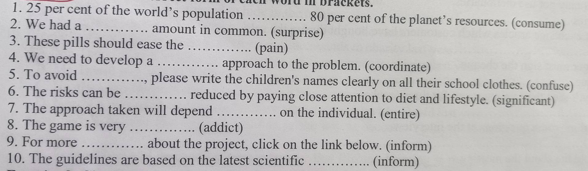 cach word in brackets. 
1. 25 per cent of the world’s population _ 80 per cent of the planet’s resources. (consume) 
2. We had a _amount in common. (surprise) 
3. These pills should ease the _(pain) 
4. We need to develop a _approach to the problem. (coordinate) 
5. To avoid _., please write the children's names clearly on all their school clothes. (confuse) 
6. The risks can be _. reduced by paying close attention to diet and lifestyle. (significant) 
7. The approach taken will depend ……… …. on the individual. (entire) 
8. The game is very _(addict) 
9. For more _about the project, click on the link below. (inform) 
10. The guidelines are based on the latest scientific _(inform)