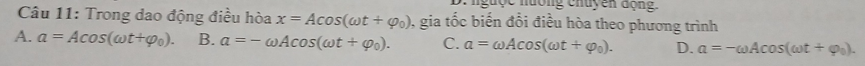 D: nguộc nướng chuyên động.
Câu 11: Trong dao động điều hòa x=Acos (omega t+varphi _0) 0, gia tốc biến đổi điều hòa theo phương trình
A. a=Acos (omega t+varphi _0). B. a=-omega Acos (omega t+varphi _0). C. a=omega Acos (omega t+varphi _0). D. a=-omega Acos (omega t+varphi _0).