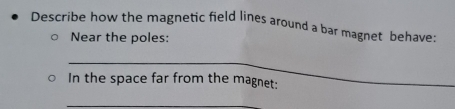 Describe how the magnetic field lines around a bar magnet behave: 
Near the poles: 
_ 
In the space far from the magnet: 
_