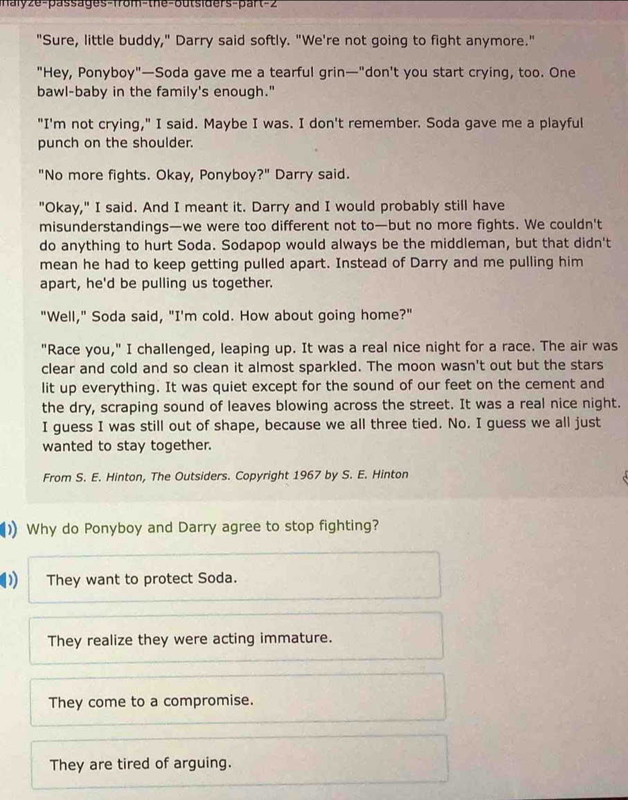 aly ze-passages-from-the-outsiders-par (-2 
"Sure, little buddy," Darry said softly. "We're not going to fight anymore."
"Hey, Ponyboy"—Soda gave me a tearful grin—"don't you start crying, too. One
bawl-baby in the family's enough."
"I'm not crying," I said. Maybe I was. I don't remember. Soda gave me a playful
punch on the shoulder.
"No more fights. Okay, Ponyboy?" Darry said.
"Okay," I said. And I meant it. Darry and I would probably still have
misunderstandings—we were too different not to—but no more fights. We couldn't
do anything to hurt Soda. Sodapop would always be the middleman, but that didn't
mean he had to keep getting pulled apart. Instead of Darry and me pulling him
apart, he'd be pulling us together.
"Well," Soda said, "I'm cold. How about going home?"
"Race you," I challenged, leaping up. It was a real nice night for a race. The air was
clear and cold and so clean it almost sparkled. The moon wasn't out but the stars
lit up everything. It was quiet except for the sound of our feet on the cement and
the dry, scraping sound of leaves blowing across the street. It was a real nice night.
I guess I was still out of shape, because we all three tied. No. I guess we all just
wanted to stay together.
From S. E. Hinton, The Outsiders. Copyright 1967 by S. E. Hinton
1 Why do Ponyboy and Darry agree to stop fighting?
They want to protect Soda.
They realize they were acting immature.
They come to a compromise.
They are tired of arguing.