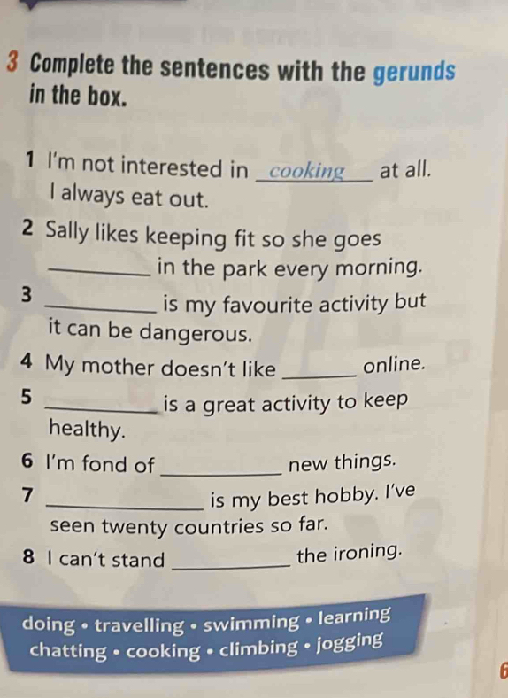 Complete the sentences with the gerunds 
in the box. 
1 I'm not interested in _cooking___ at all. 
I always eat out. 
2 Sally likes keeping fit so she goes 
_in the park every morning. 
3 
_is my favourite activity but 
it can be dangerous. 
4 My mother doesn't like _online. 
5 
_is a great activity to keep 
healthy. 
6 I'm fond of _new things. 
_7 
is my best hobby. I’ve 
seen twenty countries so far. 
8 I can't stand_ 
the ironing. 
doing • travelling • swimming • learning 
chatting • cooking • climbing • jogging 
6