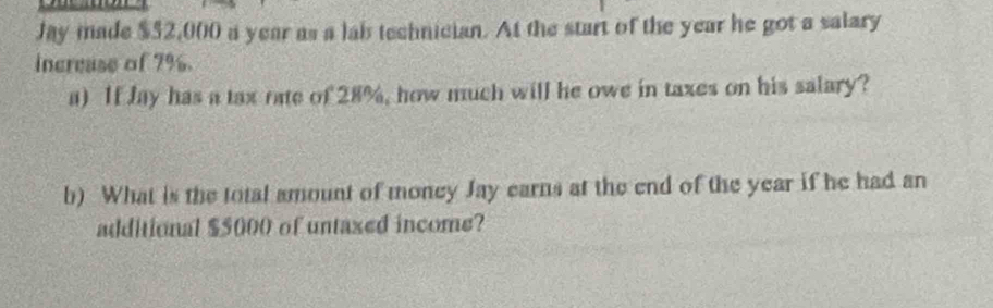 Jay made $52,000 a year as a lab technician. At the start of the year he got a salary 
increase of 7%. 
a) If Jay has a tax rate of 28%, how much will he owe in taxes on his salary? 
b) What is the total amount of money Jay earns at the end of the year if he had an 
additional $5000 of untaxed income?