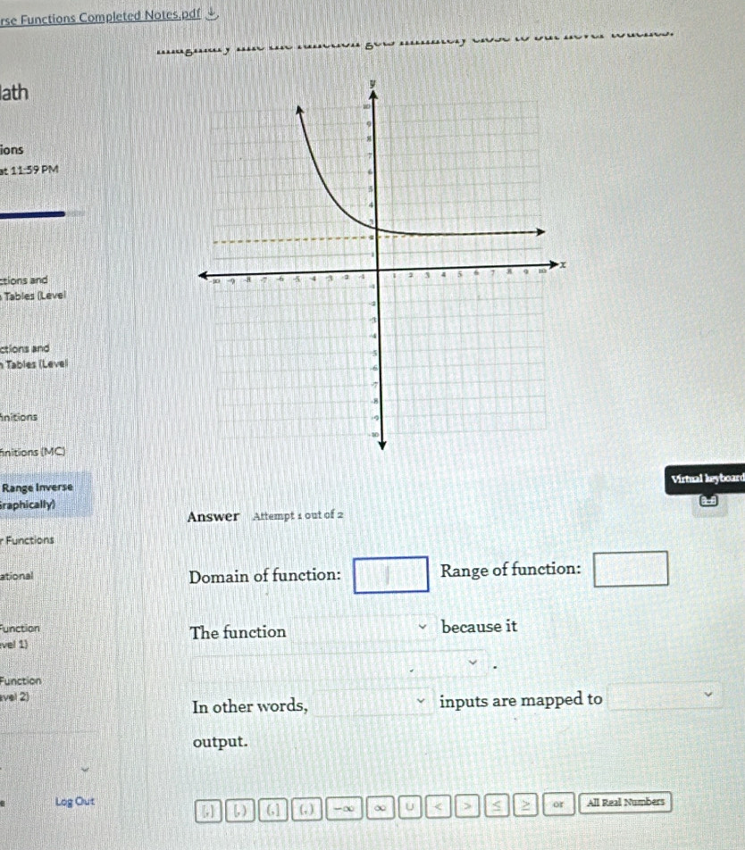 rse Functions Completed Notes.pdf 
ath 
ions 
11:59 PM 
ctions and 
Tables (Level 
ctions and 
n Tables (Level 
nitions 
fnitions (MC) 
Range Inverse Virtual keyboard 
raphically) 
Answer Attempt 1 out of 2 
r Functions 
ational Domain of function: □ Range of function: _  
Function The function because it 
vel 1) 
Function 
vel 2) 
In other words, inputs are mapped to □
output. 
Log Out (,] (, ) -∞ ∞ U < > < or All Real Numbers 
い