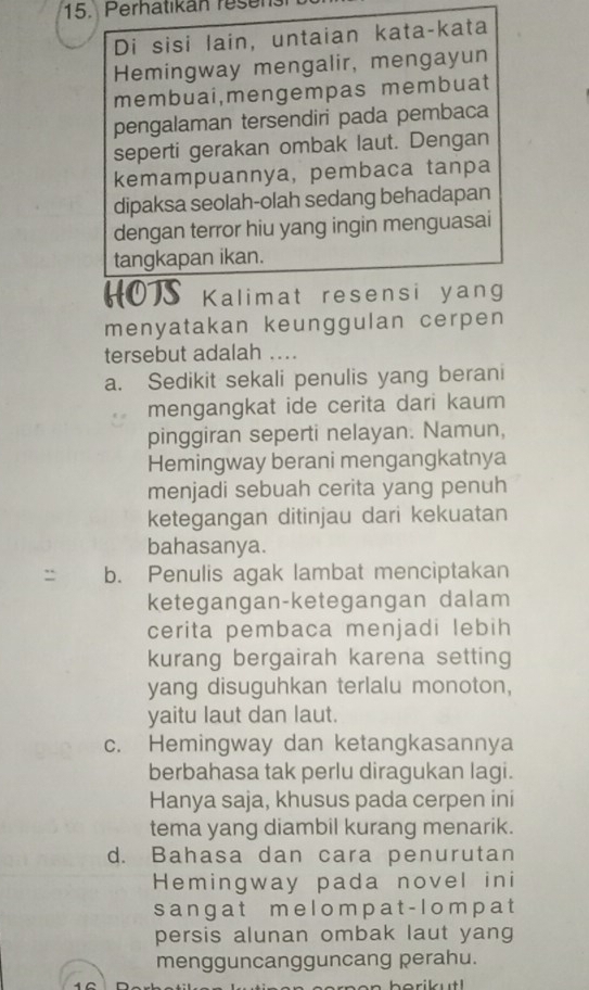 Perhatikan resen
Di sisi lain, untaian kata-kata
Hemingway mengalir, mengayun
membuai,mengempas membuat
pengalaman tersendiri pada pembaca
seperti gerakan ombak laut. Dengan
kemampuannya, pembaca tanpa
dipaksa seolah-olah sedang behadapan
dengan terror hiu yang ingin menguasai
tangkapan ikan.
HOTS Kalimat resensi yang
menyatakan keunggulan cerpen
tersebut adalah ....
a. Sedikit sekali penulis yang berani
mengangkat ide cerita dari kaum
pinggiran seperti nelayan. Namun,
Hemingway berani mengangkatnya
menjadi sebuah cerita yang penuh
ketegangan ditinjau dari kekuatan
bahasanya.
b. Penulis agak lambat menciptakan
ketegangan-ketegangan dalam
cerita pembaca menjadi lebih
kurang bergairah karena setting
yang disuguhkan terlalu monoton,
yaitu laut dan laut.
c. Hemingway dan ketangkasannya
berbahasa tak perlu diragukan lagi.
Hanya saja, khusus pada cerpen ini
tema yang diambil kurang menarik.
d. Bahasa dan cara penurutan
Hemingway pada novel ini
s a ng a t m e l o m p a t- l o m p a t
persis alunan ombak laut yang
mengguncangguncang perahu.
herikut!