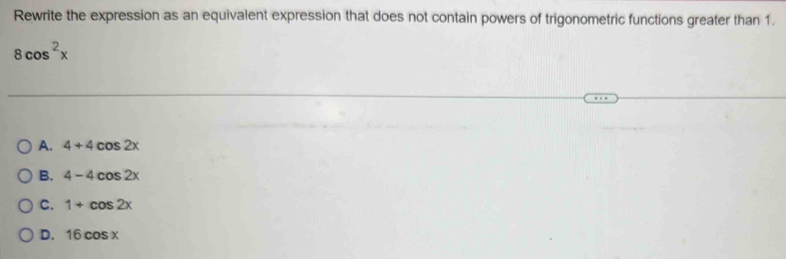 Rewrite the expression as an equivalent expression that does not contain powers of trigonometric functions greater than 1.
8cos^2x
A. 4+4cos 2x
B. 4-4cos 2x
C. 1+cos 2x
D. 16cos x