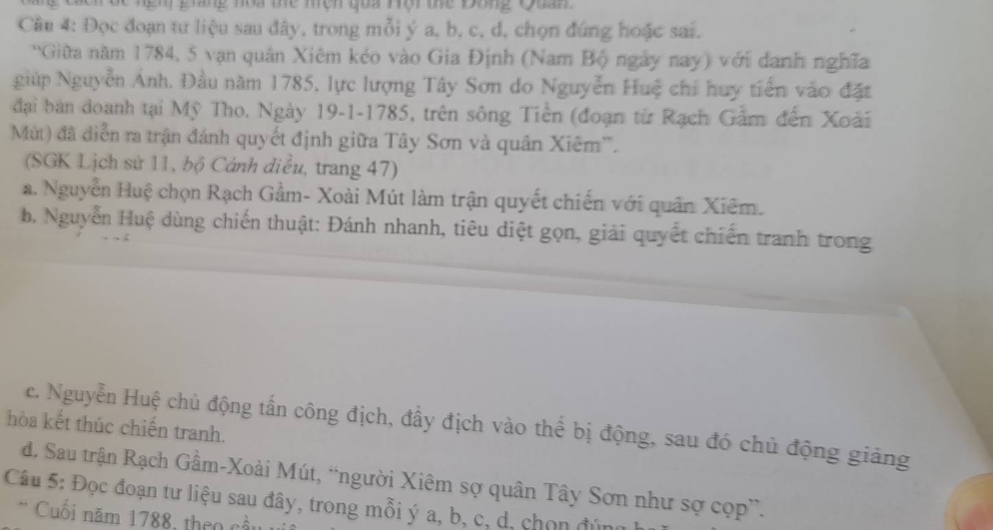 gh giang noa thể mện qua Hội thể Đồng Quan
Câu 4: Đọc đoạn tư liệu sau đây, trong mỗi ý a, b, c, d, chọn đúng hoặc sai.
Giữa năm 1784, 5 vạn quân Xiêm kéo vào Gia Định (Nam Bộ ngày nay) với danh nghĩa
giúp Nguyễn Ánh. Đầu năm 1785, lực lượng Tây Sơn do Nguyễn Huệ chi huy tiến vào đặt
đại bản đoanh tại Mỹ Tho. Ngày 19-1-1785, trên sông Tiền (đoạn từ Rạch Gầm đến Xoài
Mùt) đã diễn ra trận đánh quyết định giữa Tây Sơn và quân Xiêm''.
(SGK Lịch sử 11, bộ Cánh điều, trang 47)
a. Nguyễn Huệ chọn Rạch Gầm- Xoài Mút làm trận quyết chiến với quân Xiêm.
b. Nguyễn Huệ dùng chiến thuật: Đánh nhanh, tiêu diệt gọn, giải quyết chiến tranh trong
hòa kết thúc chiến tranh. c. Nguyễn Huệ chủ động tấn công địch, đầy địch vào thể bị động, sau đó chủ động giảng
d. Sau trận Rạch Gầm-Xoài Mút, “người Xiêm sợ quân Tây Sơn như sợ cọp”.
Câu 5: Đọc đoạn tư liệu sau đây, trong mỗi ý a, b, c, d, chọn đúng
* Cuối năm 1788, theo cầu 1