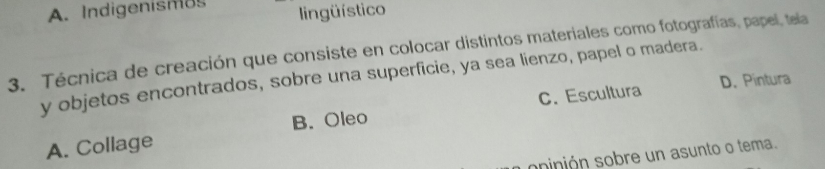 A. Indigenismos
lingüístico
3. Técnica de creación que consiste en colocar distintos materiales como fotografías, papel, tela
y objetos encontrados, sobre una superficie, ya sea lienzo, papel o madera.
D. Pintura
B. Oleo C. Escultura
A. Collage
opinión sobre un asunto o tema.