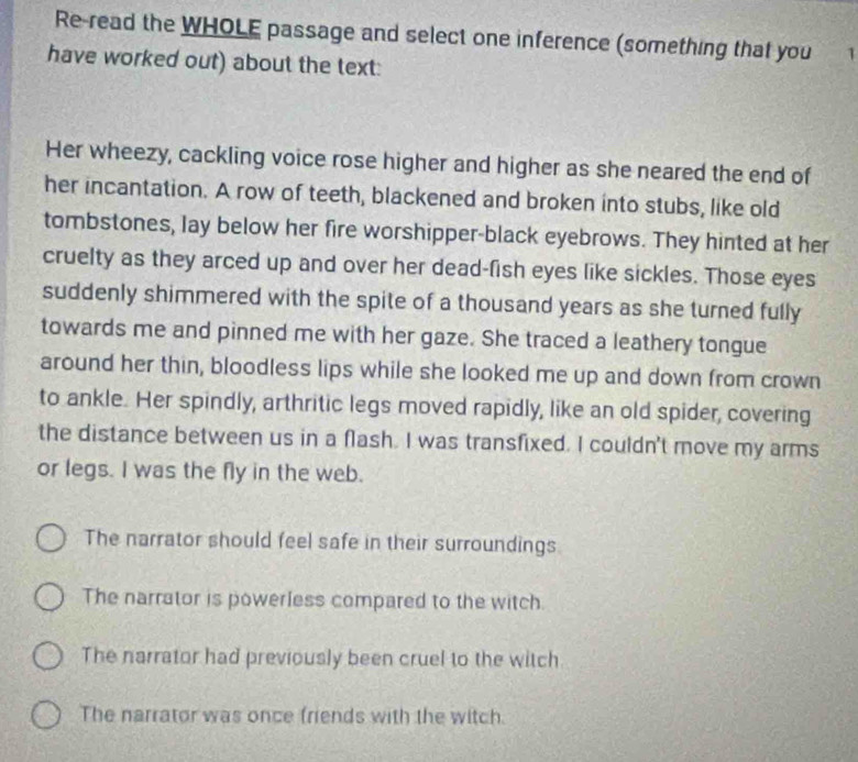 Re-read the WHOLE passage and select one inference (something that you 1
have worked out) about the text:
Her wheezy, cackling voice rose higher and higher as she neared the end of
her incantation. A row of teeth, blackened and broken into stubs, like old
tombstones, lay below her fire worshipper-black eyebrows. They hinted at her
cruelty as they arced up and over her dead-fish eyes like sickles. Those eyes
suddenly shimmered with the spite of a thousand years as she turned fully
towards me and pinned me with her gaze. She traced a leathery tongue
around her thin, bloodless lips while she looked me up and down from crown
to ankle. Her spindly, arthritic legs moved rapidly, like an old spider, covering
the distance between us in a flash. I was transfixed. I couldn't move my arms
or legs. I was the fly in the web.
The narrator should feel safe in their surroundings
The narrator is powerless compared to the witch.
The narrator had previously been cruel to the witch
The narrator was once friends with the witch.