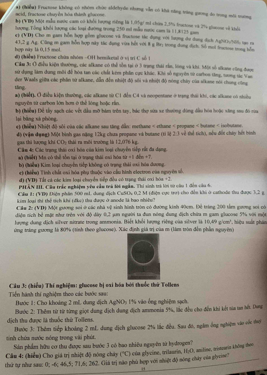 (hiểu) Fructose không có nhóm chức aldehyde nhưng vẫn có khá năng trắng gường do trong môi trường
acid, fructose chuyển hóa thành glucose.
b) (VD) Một mẫu nước cam có khổi lượng riêng là 1,05g/ ml chứa 2,5% fructose và 2% glucose về khối
lượng.Tổng khổi lượng các loại đường trong 250 ml mẫu nước cam là 11,8125 gam
c) (VD) Cho m gam hỗn hợp gồm glucose và fructose tác dụng với lượng dư dung dịch Ag NO₃/NH₃ tạo ra
43,2 g Ag. Cũng m gam hỗn hợp này tác dụng vừa hết với 8 g Br₂ trong dung dịch. Số mol fructose trong hồn
hợp này là 0,15 mol.
d) (hiểu) Fructose chứa nhóm -OH hemiketal ở vị trí C số 1
Câu 3: Ở điều kiện thường, các alkane có thể tồn tại ở 3 trạng thái rằn, lóng và khí. Một số alkane cũng được
sử dụng làm dung môi để hòa tan các chất kém phân cực khác. Khi số nguyên tứ carbon tăng, tương tác Van
der Waals giữa các phân tử alkane, dẫn đến nhiệt độ sôi và nhiệt độ nóng cháy của alkane nói chung cũng
tǎng.
a) (biết). Ở điều kiện thường, các alkane từ C1 đến C4 và neopentane ở trạng thái khí, các alkane có nhiều
nguyên tử carbon lớn hơn ở thể lông hoặc rắn.
b) (hiểu) Để tẩy sạch các vết dầu mỡ bám trên tay, bác thợ sửa xe thường dùng dầu hỏa hoặc xăng sau đó rừa
lại bằng xả phòng.
c) (hiểu) Nhiệt độ sôi của các alkane sau tăng dần: methane < ethane < propane < butane < isobutane.
d) (vận dụng) Một bình gas nặng 12kg chưa propane và butane (ti lệ  2:3 về thể tích), nếu đốt chảy hết binh
gas thì lượng khí CO_2 thải ra môi trường là 12,076 kg.
Câu 4: Các trạng thái oxi hóa của kim loại chuyển tiếp rắt đa dạng.
a) (biết) Mn có thể tồn tại ở trạng thái oxi hóa tir+1den+7.
b) (hiểu) Kim loại chuyển tiếp không có trạng thái oxi hóa dương.
c) (hiểu) Tính chất oxi hóa phụ thuộc vào cấu hình electron của nguyên tố.
d) (VD) Tất cả các kim loại chuyển tiếp đều có trạng thái oxi hóa +2.
PHÀN III. Câu trắc nghiệm yêu cầu trã lời ngắn. Thí sinh trả lời từ câu 1 đến câu 6.
Câu 1: (VD) Điện phân 500 mL dung dịch CuSO₄ 0,2 M (điện cực trợ) cho đến khi ở cathode thu được 3,2 g
kim loại thì thể tích khí (đkc) thu được ở anode là bao nhiêu?
Câu 2: (VD) Một gương soi ở các nhà vệ sinh hình tròn có đường kính 40cm. Để tráng 200 tấm gương soi có
diện tích bề mặt như trên với độ dày 0,2 μm người ta đun nóng dung dịch chứa m gam glucose 5% với một
lượng dung dịch silver nitrate trong ammonia. Biết khối lượng riêng của silver là 10.4° 9 g/cm³, hiệu suất phản
ứng tráng gương là 80% (tính theo glucose). Xác định giá trị của m (làm tròn đến phần nguyên)
Câu 3: (hiểu) Thí nghiệm: glucose bị oxi hóa bởi thuốc thử Tollens
Tiến hành thí nghiệm theo các bước sau:
Bước 1: Cho khoảng 2 mL dung dịch AgNO_3 1% vào ống nghiệm sạch.
Bước 2: Thêm từ từ từng giọt dung dịch dung dịch ammonia 5%, lắc đều cho đến khi kết tủa tan hết. Dung
dịch thu được là thuốc thử Tollens.
Bước 3: Thêm tiếp khoảng 2 mL dung dịch glucose 2% lắc đều. Sau đó, ngâm ống nghiệm vào cốc thuỷ
tinh chứa nước nóng trong vài phút.
Sản phẩm hữu cơ thu được sau bước 3 có bao nhiêu nguyên tử hydrogen?
Câu 4: (hiểu) Cho giá trị nhiệt độ nóng chảy (^circ C) của glycine, trilaurin, H_2O , aniline, tristearin không theo
thứ tự như sau: 0; -6; 46,5; 71,6; 262. Giá trị nào phù hợp với nhiệt độ nóng chảy của glycine?
15
