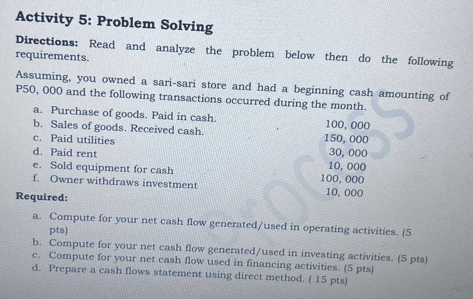 Activity 5: Problem Solving 
Directions: Read and analyze the problem below then do the following 
requirements. 
Assuming, you owned a sari-sari store and had a beginning cash amounting of
P50, 000 and the following transactions occurred during the month. 
a. Purchase of goods. Paid in cash. 100, 000
b. Sales of goods. Received cash. 150, 000
c. Paid utilities 
d. Paid rent 30, 000
e. Sold equipment for cash
10, 000
100, 000
f. Owner withdraws investment 10, 000
Required: 
a. Compute for your net cash flow generated/used in operating activities. (5 
pts) 
b. Compute for your net cash flow generated/used in investing activities. (5 pts) 
c. Compute for your net cash flow used in financing activities. (5 pts) 
d. Prepare a cash flows statement using direct method. ( 15 pts)