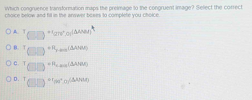 Which congruence transformation maps the preimage to the congruent image? Select the correct
choice below and fill in the answer boxes to complete you choice.
A. T^(or)(270°,O)(△ ANM)
B. T oR_y-axis(△ ANM)
C. T o R_X-axis(△ ANM)
D. T^(or)(90°,O)^(△ ANM)