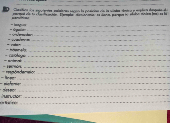 Clasifica las siguientes palabras según la posición de la silaba tónica y explica después el 
porqué de tu clasificación. Ejemplo: diccionario: es llana, porque la silaba tónica (na) es la 
penúltima. 
-- lengua:_ 
- águila:_ 
- ordenador:_ 
- cuaderno:_ 
= votar:_ 
- tráemelo:_ 
- catálogo:_ 
- animal:_ 
- sermón:_ 
- respóndemelo:_ 
- linea:_ 
- elefante:_ 
- deseo:_ 
instructor: 
_ 
artístico: 
_