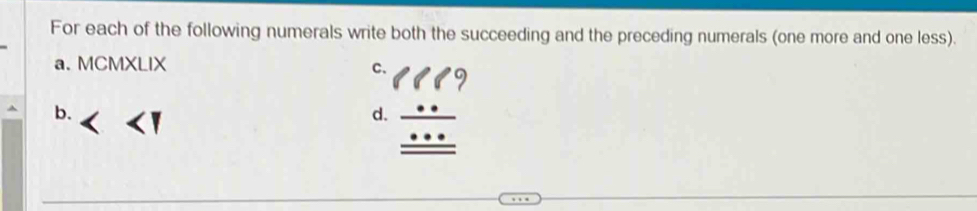 For each of the following numerals write both the succeeding and the preceding numerals (one more and one less). 
a. MCMXLIX 
C. 9
11 
b. 
d. beginarrayr _ · ·  _ · · · endarray