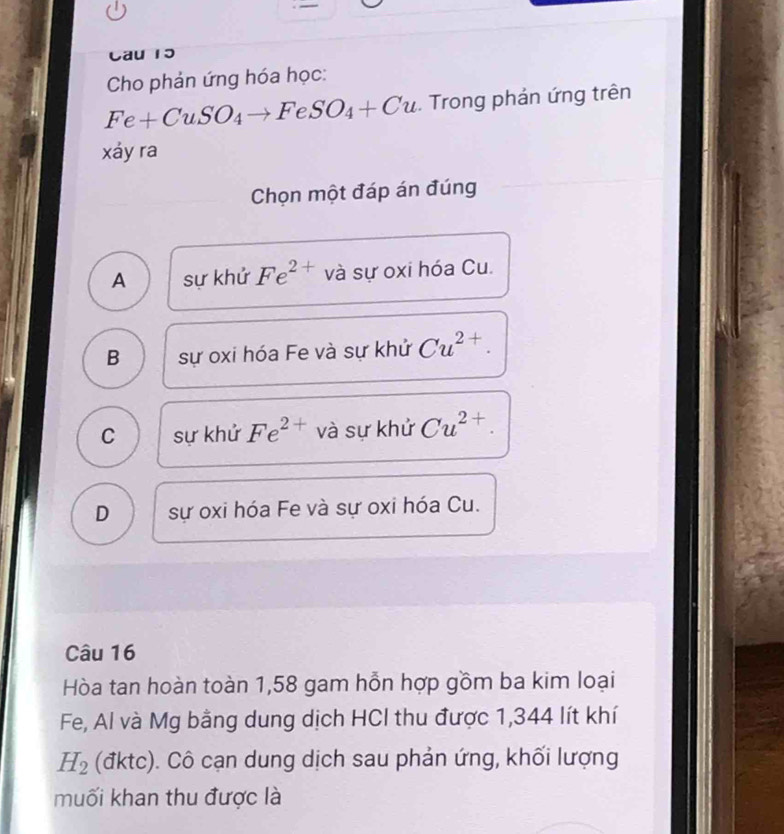 Cau 15
Cho phản ứng hóa học:
Fe+CuSO_4to FeSO_4+Cu. Trong phản ứng trên
xáy ra
Chọn một đáp án đúng
A sự khử Fe^(2+) và sự oxi hóa Cu.
B sự oxi hóa Fe và sự khử Cu^(2+).
C sự khử Fe^(2+) và sự khử Cu^(2+).
D sự oxi hóa Fe và sự oxi hóa Cu.
Câu 16
Hòa tan hoàn toàn 1,58 gam hỗn hợp gồm ba kim loại
Fe, Al và Mg bằng dung dịch HCI thu được 1,344 lít khí
H_2 (đktc). Cô cạn dung dịch sau phản ứng, khối lượng
muối khan thu được là