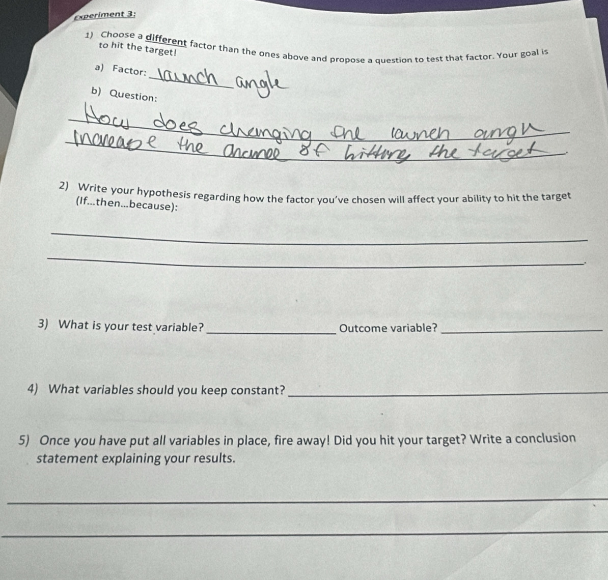 Experiment 3: 
1) Choose a different factor than the ones above and propose a question to test that factor. Your goal is 
to hit the target! 
_ 
a) Factor: 
b) Question: 
_ 
_ 
_ 
__. 
2) Write your hypothesis regarding how the factor you’ve chosen will affect your ability to hit the target 
(If...then...because): 
_ 
_ 
. 
3) What is your test variable? _Outcome variable?_ 
4) What variables should you keep constant?_ 
5) Once you have put all variables in place, fire away! Did you hit your target? Write a conclusion 
statement explaining your results. 
_ 
_