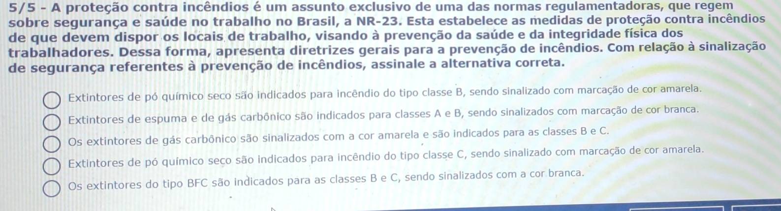 5/5 - A proteção contra incêndios é um assunto exclusivo de uma das normas regulamentadoras, que regem
sobre segurança e saúde no trabalho no Brasil, a NR-23. Esta estabelece as medidas de proteção contra incêndios
de que devem dispor os locais de trabalho, visando à prevenção da saúde e da integridade física dos
trabalhadores. Dessa forma, apresenta diretrizes gerais para a prevenção de incêndios. Com relação à sinalização
de segurança referentes à prevenção de incêndios, assinale a alternativa correta.
Extintores de pó químico seco são indicados para incêndio do tipo classe B, sendo sinalizado com marcação de cor amarela.
Extintores de espuma e de gás carbônico são indicados para classes A e B, sendo sinalizados com marcação de cor branca.
Os extintores de gás carbônico são sinalizados com a cor amarela e são indicados para as classes B e C.
Extintores de pó químico seço são indicados para incêndio do tipo classe C, sendo sinalizado com marcação de cor amarela.
Os extintores do tipo BFC são indicados para as classes B e C, sendo sinalizados com a cor branca.