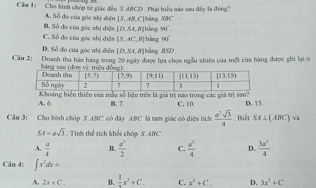 Cho hình chóp tứ giác đều S.ABCD . Phát biểu nào sau đây là đúng?
A. Số đo của góc nhị diện [S,AB ,C]bằng SBC  .
B. Số đo của góc nhị diện [D,SA,B] bằng 90°.
C. Số đo của góc nhị diện [S,AC,B] bằng 90°.
D. Số đo của góc nhị diện [D,SA,B] bằng BSD .
Câu 2: Doanh thu bán hàng trong 20 ngày được lựa chọn ngẫu nhiên của một cửa hàng được ghi lại ở
bảng sau (đơn vị: triệu đồ
Khoảng biến thiên của mẫu số liệu trên là giá trị nào trong các giá trị sau?
A. 6. B. 7. C. 10. D. 15.
Câu 3: Cho hình chóp S.ABC có đáy ABC là tam giác có diện tích  a^2sqrt(3)/4 . Biết SA⊥ (ABC) và
SA=asqrt(3). Tính thể tích khối chóp S.ABC .
A.  a/4   a^3/2  C.  a^3/4  D.  3a^3/4 
B.
Câu 4: ∈t x^2dx=
A. 2x+C. B.  1/2 x^3+C.
C. x^3+C. D. 3x^3+C