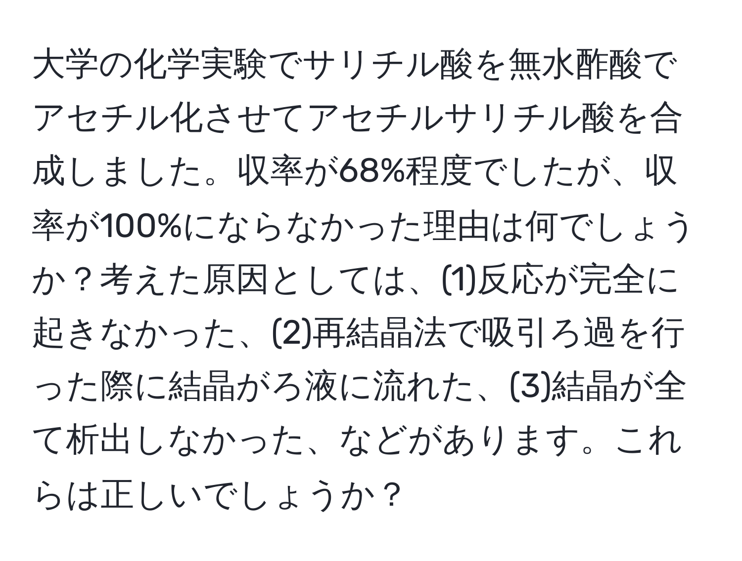 大学の化学実験でサリチル酸を無水酢酸でアセチル化させてアセチルサリチル酸を合成しました。収率が68%程度でしたが、収率が100%にならなかった理由は何でしょうか？考えた原因としては、(1)反応が完全に起きなかった、(2)再結晶法で吸引ろ過を行った際に結晶がろ液に流れた、(3)結晶が全て析出しなかった、などがあります。これらは正しいでしょうか？
