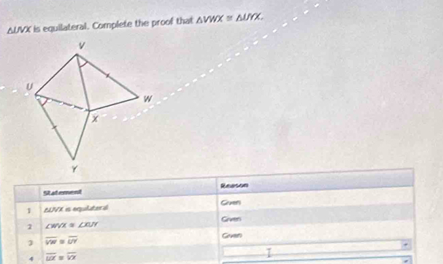 61 UVX is equilateral. Complete the proof that △ VWX≌ △ UYX. 
St at ement Reason 
VX s equlater é Grven 
1 ∠ JVX
Griven 
1 ∠ WVX≌ ∠ XUY
1 overline VW≌ overline UY
Goven 
4 overline LO=overline VX
I