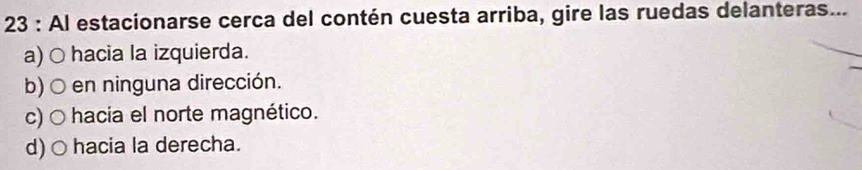 Al estacionarse cerca del contén cuesta arriba, gire las ruedas delanteras...
a) ○ hacia la izquierda.
b)○ en ninguna dirección.
c) ○ hacia el norte magnético.
d) ○ hacia la derecha.