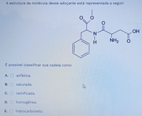 A estrutura da molécula desse adoçante está representada a seguir:
É possível classificar sua cadeia como
A. alifática.
B. saturada.
C. ramificada.
D. homogênea.
E. hidrocarboneto.