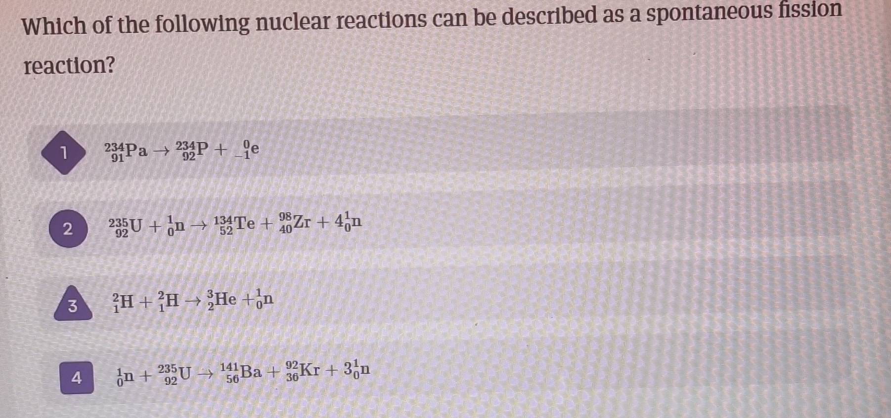 Which of the following nuclear reactions can be described as a spontaneous fission
reaction?
1 _(91)^(234)Pato _(92)^(234)P+_(-1)^0e
2 _(92)^(235)U+_0^1nto _(52)^(134)Te+_(40)^(98)Zr+4_0^1n
3 _1^2H+_1^2Hto _2^3He+_0^1n
4 _0^1n+_(92)^(235)Uto _(56)^(141)Ba+_(36)^(92)Kr+3_0^1n